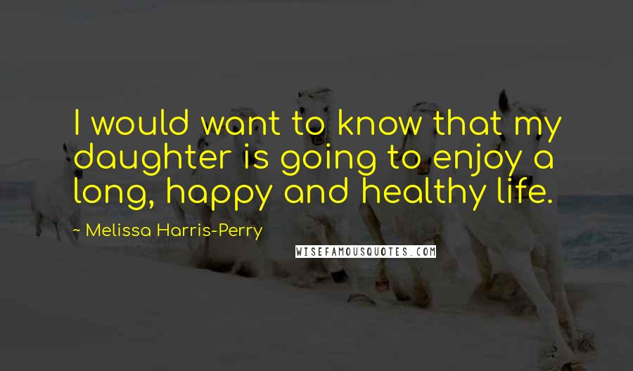 Melissa Harris-Perry Quotes: I would want to know that my daughter is going to enjoy a long, happy and healthy life.