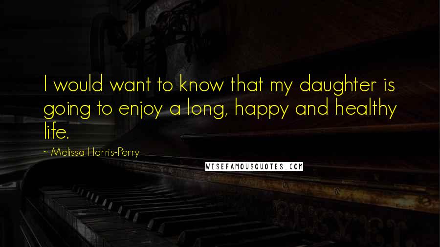 Melissa Harris-Perry Quotes: I would want to know that my daughter is going to enjoy a long, happy and healthy life.