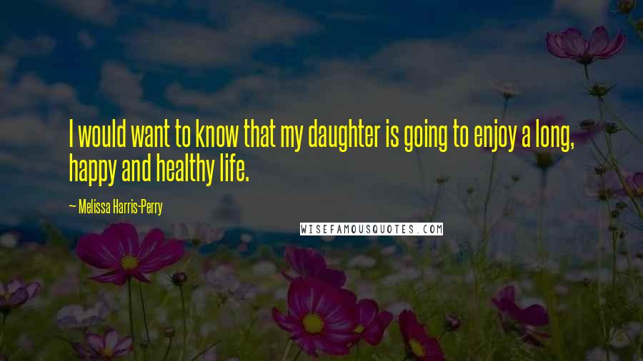 Melissa Harris-Perry Quotes: I would want to know that my daughter is going to enjoy a long, happy and healthy life.