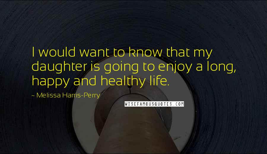 Melissa Harris-Perry Quotes: I would want to know that my daughter is going to enjoy a long, happy and healthy life.