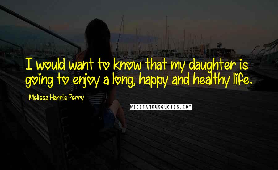 Melissa Harris-Perry Quotes: I would want to know that my daughter is going to enjoy a long, happy and healthy life.