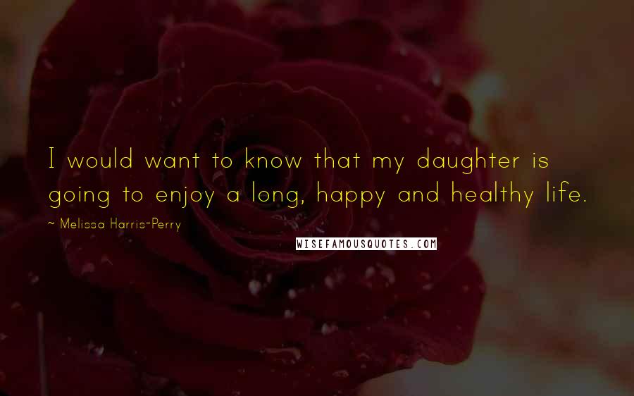 Melissa Harris-Perry Quotes: I would want to know that my daughter is going to enjoy a long, happy and healthy life.