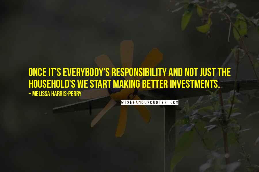 Melissa Harris-Perry Quotes: Once it's everybody's responsibility and not just the household's we start making better investments.
