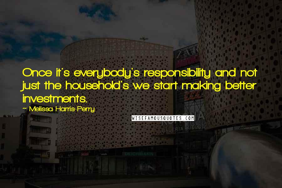 Melissa Harris-Perry Quotes: Once it's everybody's responsibility and not just the household's we start making better investments.