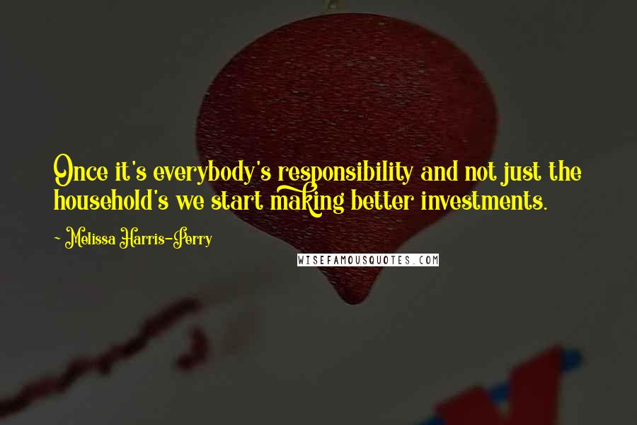 Melissa Harris-Perry Quotes: Once it's everybody's responsibility and not just the household's we start making better investments.