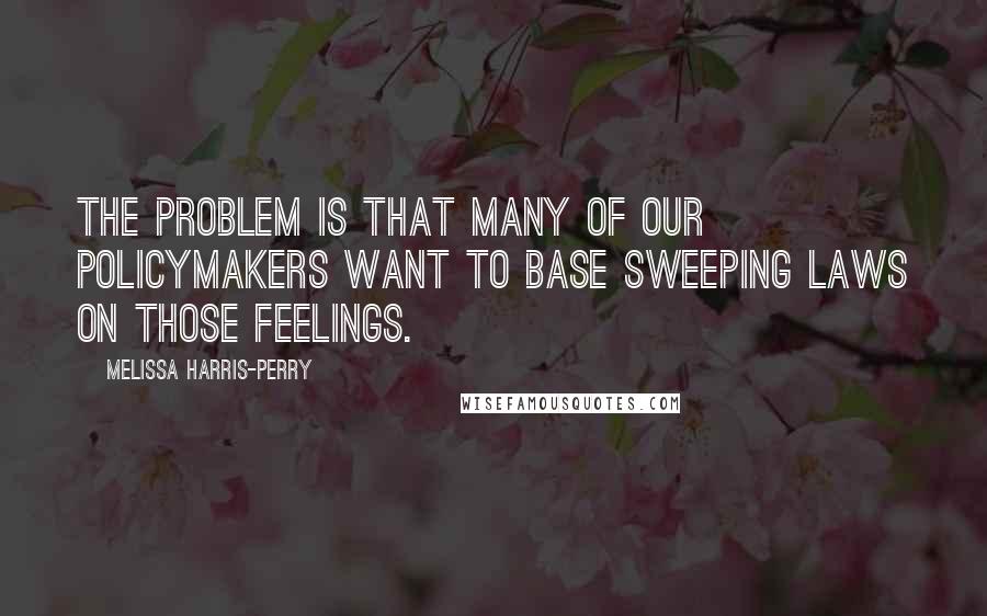 Melissa Harris-Perry Quotes: The problem is that many of our policymakers want to base sweeping laws on those feelings.