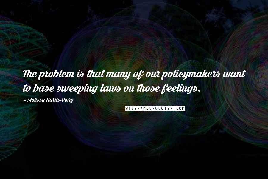 Melissa Harris-Perry Quotes: The problem is that many of our policymakers want to base sweeping laws on those feelings.