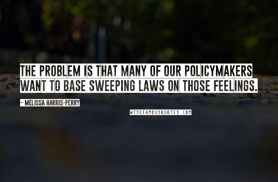 Melissa Harris-Perry Quotes: The problem is that many of our policymakers want to base sweeping laws on those feelings.