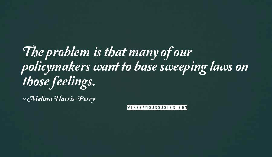 Melissa Harris-Perry Quotes: The problem is that many of our policymakers want to base sweeping laws on those feelings.