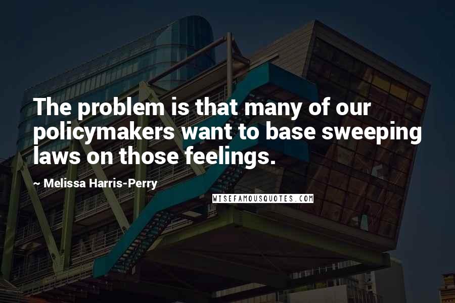 Melissa Harris-Perry Quotes: The problem is that many of our policymakers want to base sweeping laws on those feelings.