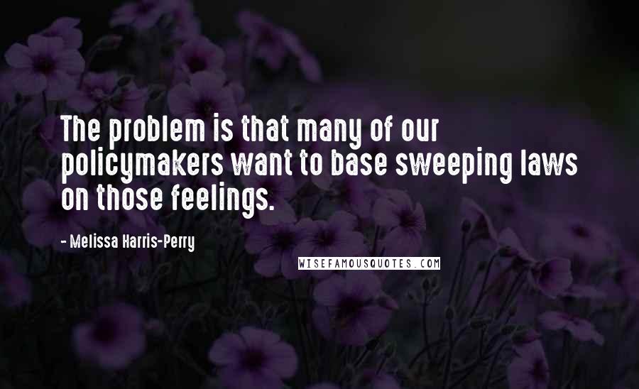 Melissa Harris-Perry Quotes: The problem is that many of our policymakers want to base sweeping laws on those feelings.