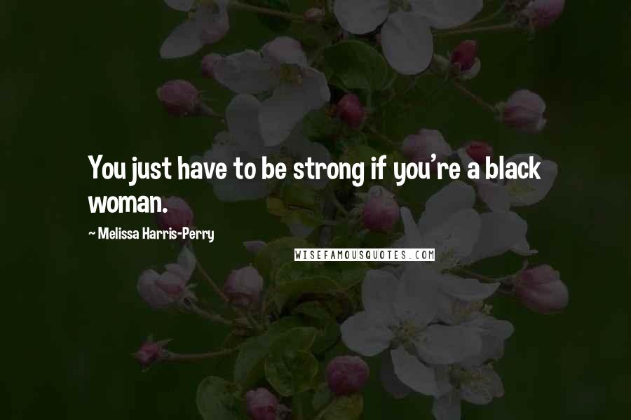 Melissa Harris-Perry Quotes: You just have to be strong if you're a black woman.