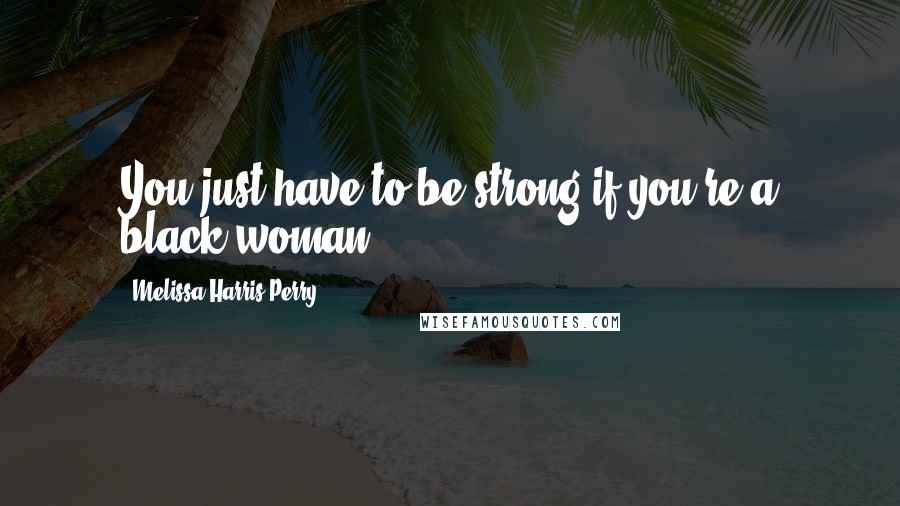 Melissa Harris-Perry Quotes: You just have to be strong if you're a black woman.