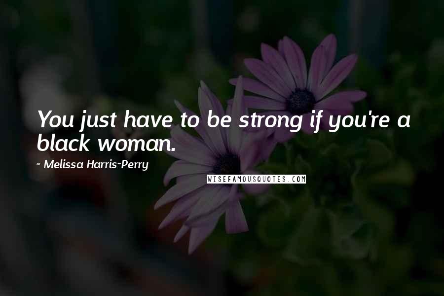 Melissa Harris-Perry Quotes: You just have to be strong if you're a black woman.