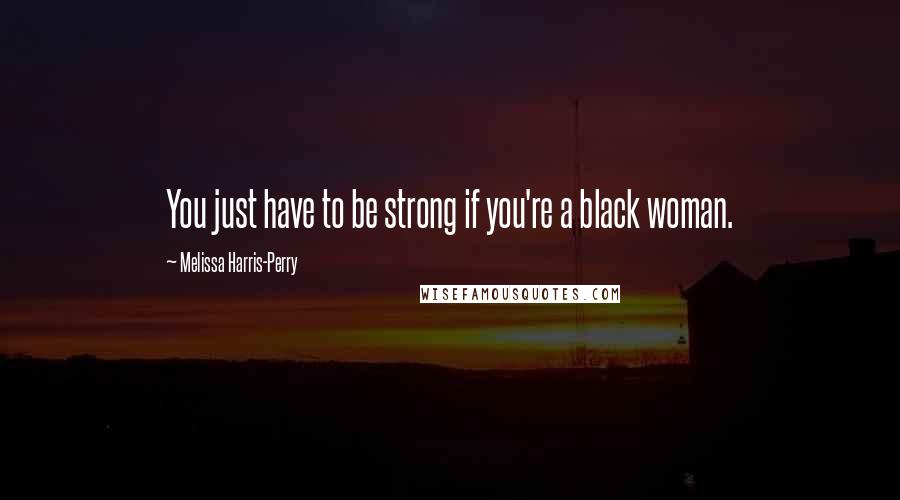 Melissa Harris-Perry Quotes: You just have to be strong if you're a black woman.