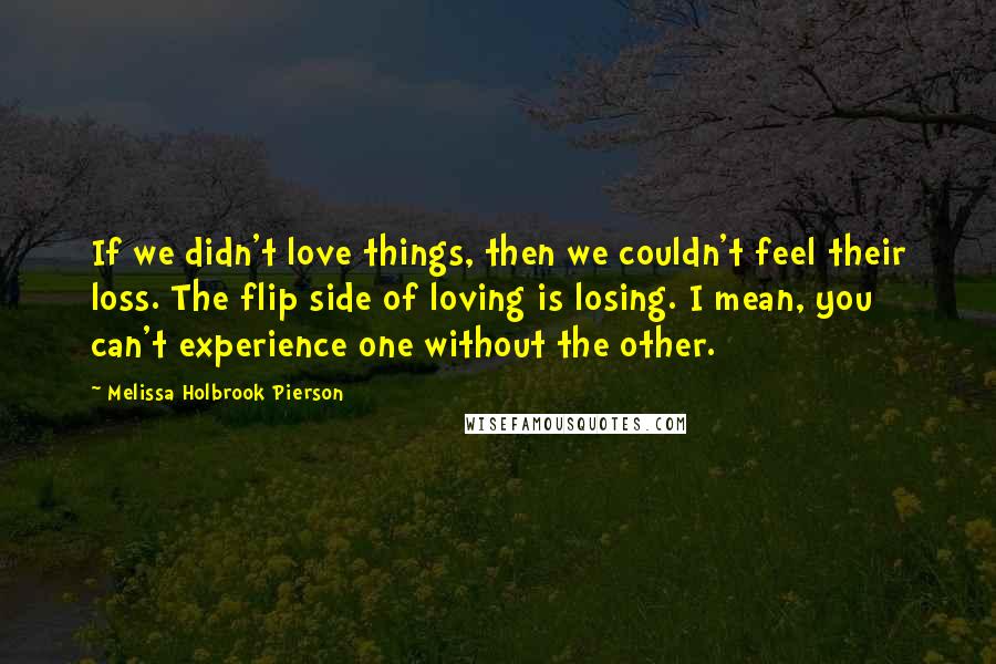 Melissa Holbrook Pierson Quotes: If we didn't love things, then we couldn't feel their loss. The flip side of loving is losing. I mean, you can't experience one without the other.