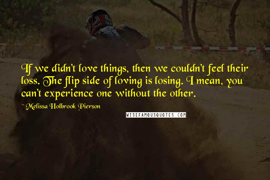 Melissa Holbrook Pierson Quotes: If we didn't love things, then we couldn't feel their loss. The flip side of loving is losing. I mean, you can't experience one without the other.