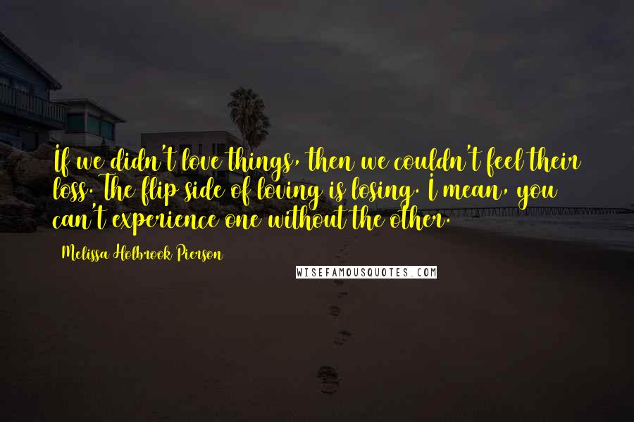 Melissa Holbrook Pierson Quotes: If we didn't love things, then we couldn't feel their loss. The flip side of loving is losing. I mean, you can't experience one without the other.