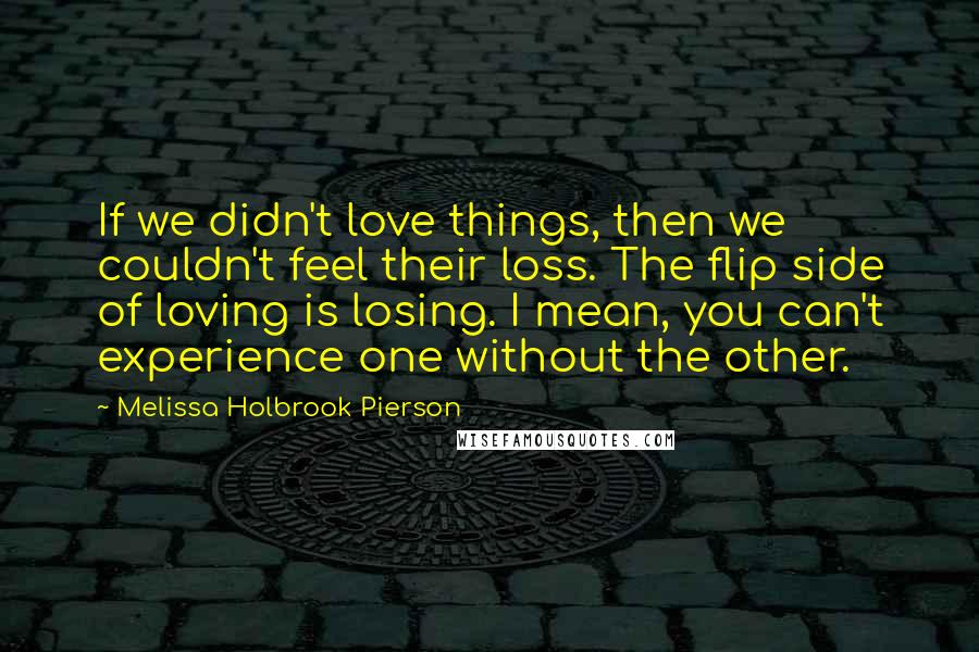 Melissa Holbrook Pierson Quotes: If we didn't love things, then we couldn't feel their loss. The flip side of loving is losing. I mean, you can't experience one without the other.