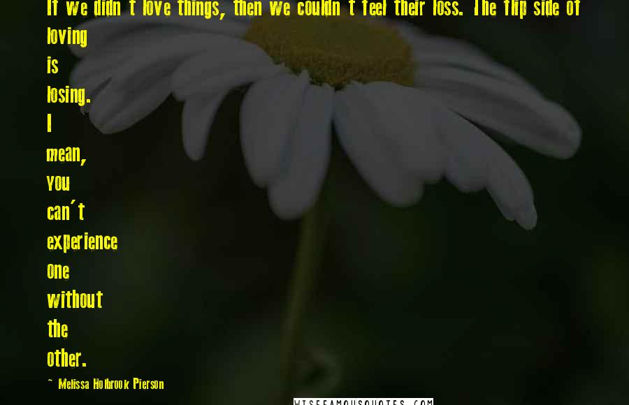 Melissa Holbrook Pierson Quotes: If we didn't love things, then we couldn't feel their loss. The flip side of loving is losing. I mean, you can't experience one without the other.
