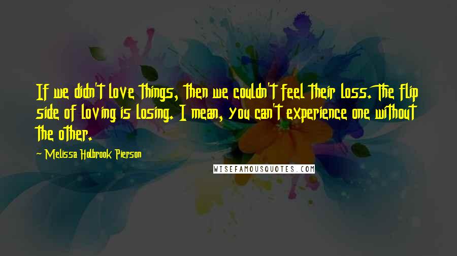 Melissa Holbrook Pierson Quotes: If we didn't love things, then we couldn't feel their loss. The flip side of loving is losing. I mean, you can't experience one without the other.