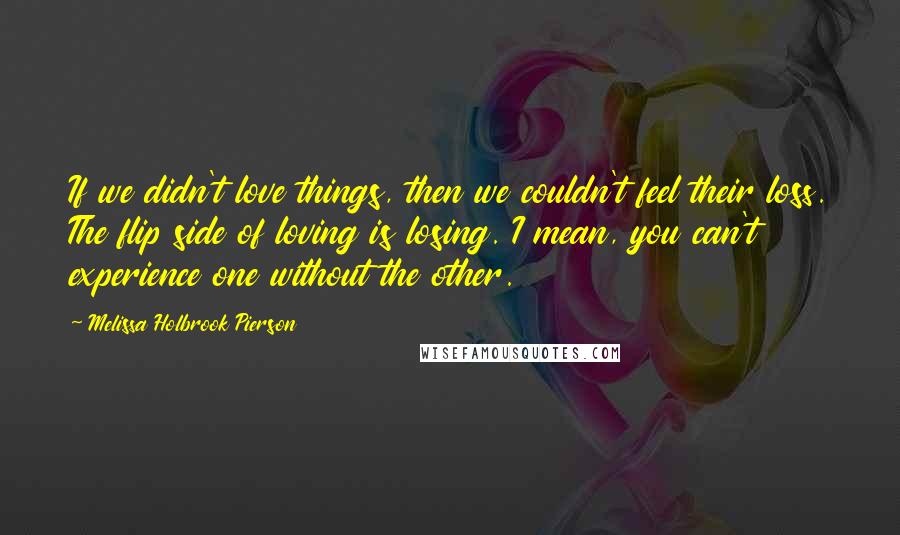 Melissa Holbrook Pierson Quotes: If we didn't love things, then we couldn't feel their loss. The flip side of loving is losing. I mean, you can't experience one without the other.