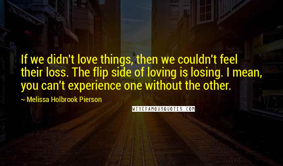 Melissa Holbrook Pierson Quotes: If we didn't love things, then we couldn't feel their loss. The flip side of loving is losing. I mean, you can't experience one without the other.