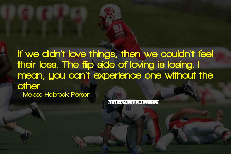 Melissa Holbrook Pierson Quotes: If we didn't love things, then we couldn't feel their loss. The flip side of loving is losing. I mean, you can't experience one without the other.