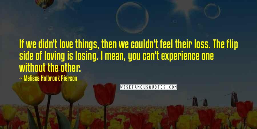 Melissa Holbrook Pierson Quotes: If we didn't love things, then we couldn't feel their loss. The flip side of loving is losing. I mean, you can't experience one without the other.