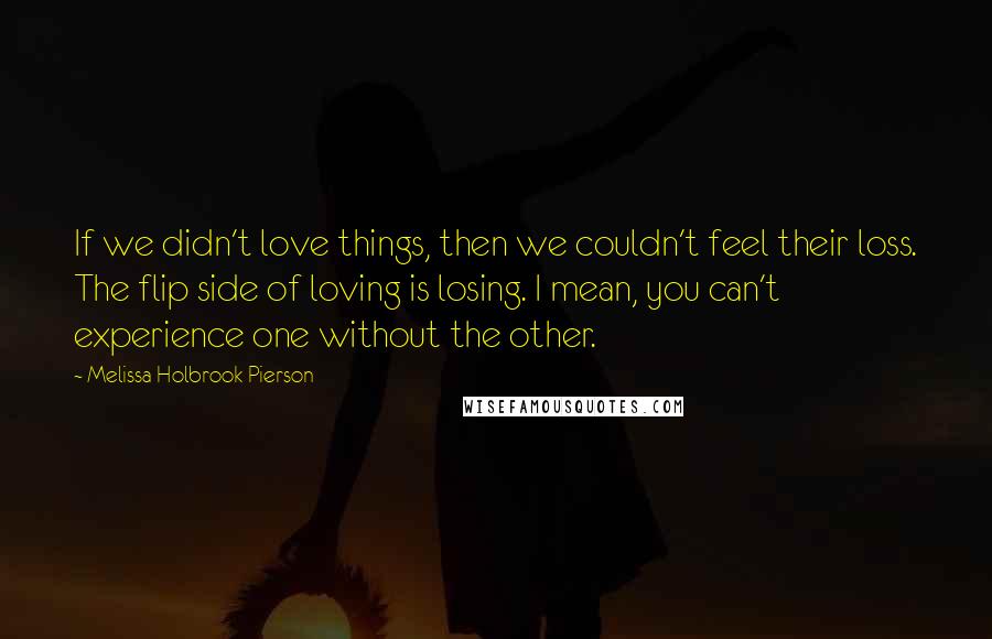 Melissa Holbrook Pierson Quotes: If we didn't love things, then we couldn't feel their loss. The flip side of loving is losing. I mean, you can't experience one without the other.