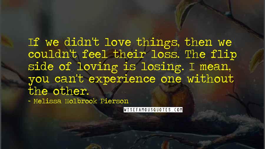 Melissa Holbrook Pierson Quotes: If we didn't love things, then we couldn't feel their loss. The flip side of loving is losing. I mean, you can't experience one without the other.