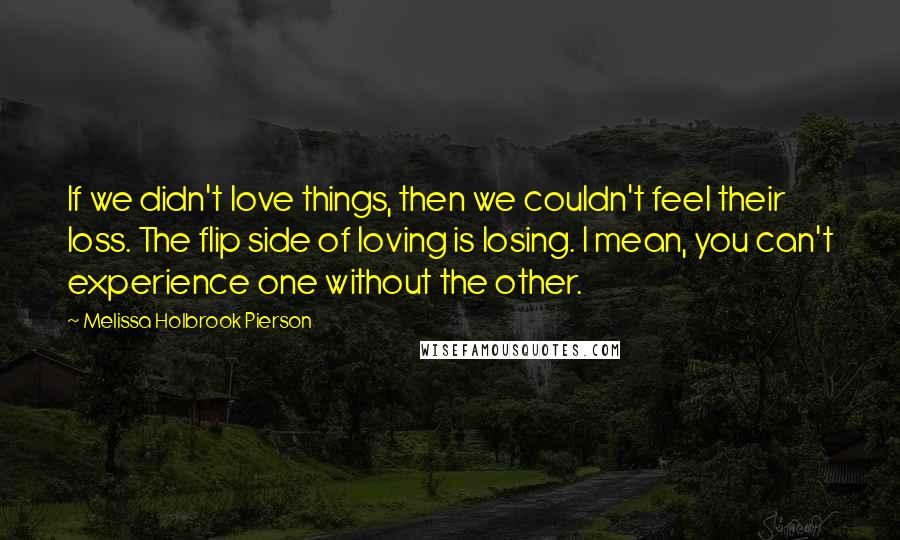 Melissa Holbrook Pierson Quotes: If we didn't love things, then we couldn't feel their loss. The flip side of loving is losing. I mean, you can't experience one without the other.