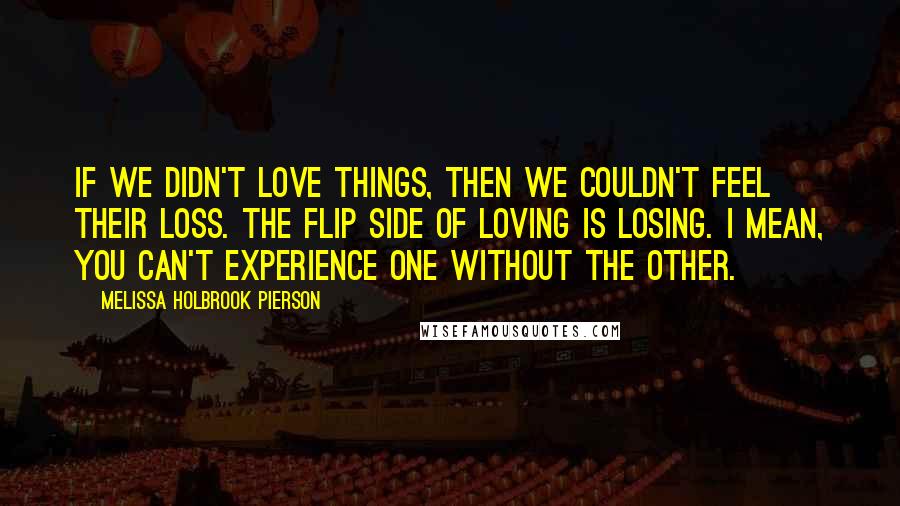 Melissa Holbrook Pierson Quotes: If we didn't love things, then we couldn't feel their loss. The flip side of loving is losing. I mean, you can't experience one without the other.