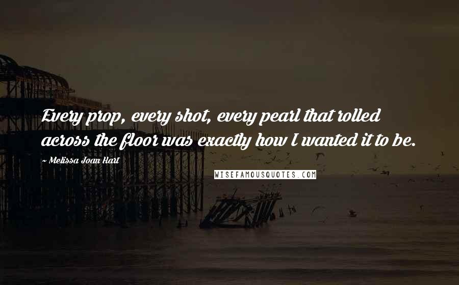 Melissa Joan Hart Quotes: Every prop, every shot, every pearl that rolled across the floor was exactly how I wanted it to be.