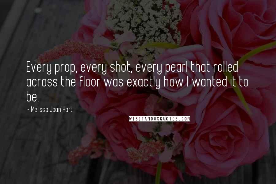 Melissa Joan Hart Quotes: Every prop, every shot, every pearl that rolled across the floor was exactly how I wanted it to be.