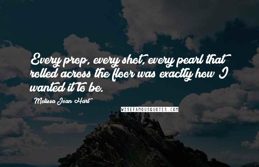 Melissa Joan Hart Quotes: Every prop, every shot, every pearl that rolled across the floor was exactly how I wanted it to be.