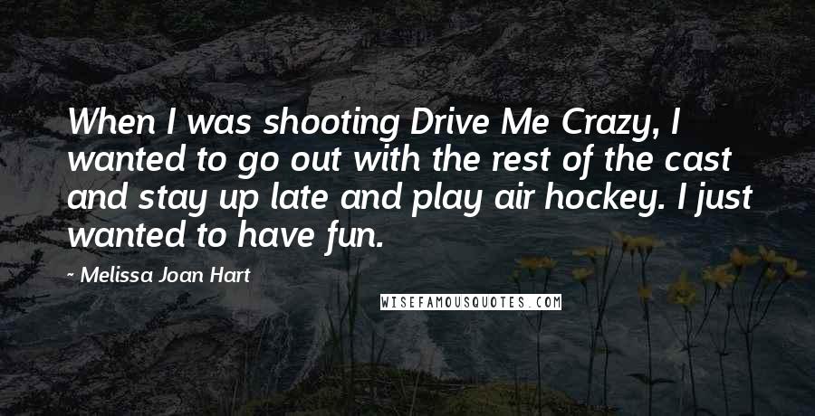 Melissa Joan Hart Quotes: When I was shooting Drive Me Crazy, I wanted to go out with the rest of the cast and stay up late and play air hockey. I just wanted to have fun.