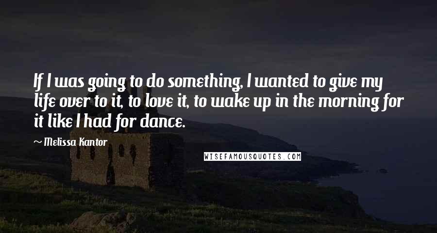 Melissa Kantor Quotes: If I was going to do something, I wanted to give my life over to it, to love it, to wake up in the morning for it like I had for dance.
