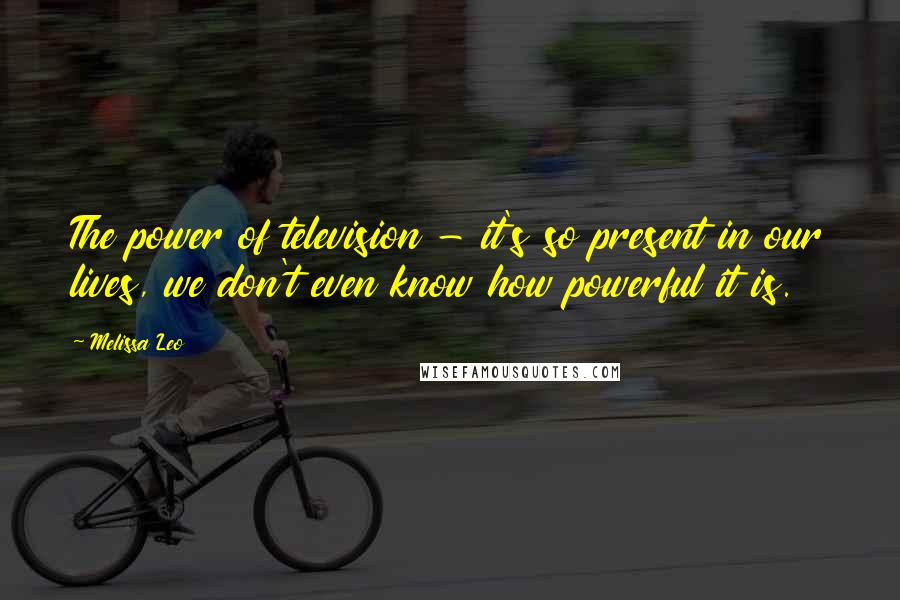 Melissa Leo Quotes: The power of television - it's so present in our lives, we don't even know how powerful it is.