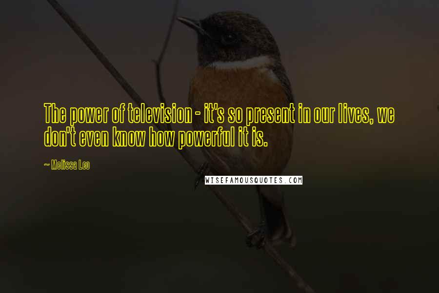 Melissa Leo Quotes: The power of television - it's so present in our lives, we don't even know how powerful it is.