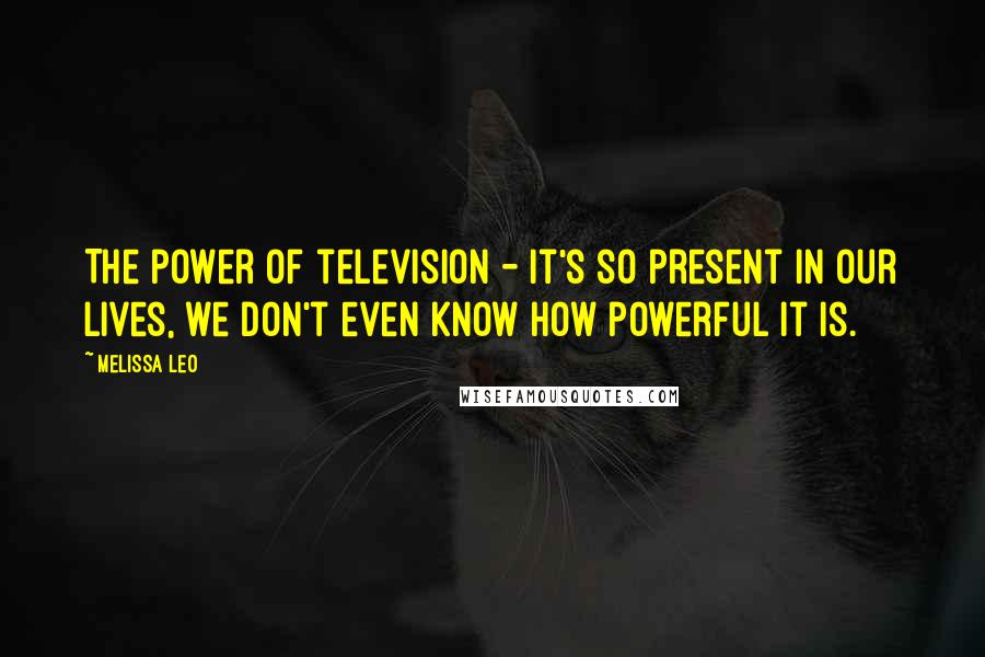 Melissa Leo Quotes: The power of television - it's so present in our lives, we don't even know how powerful it is.