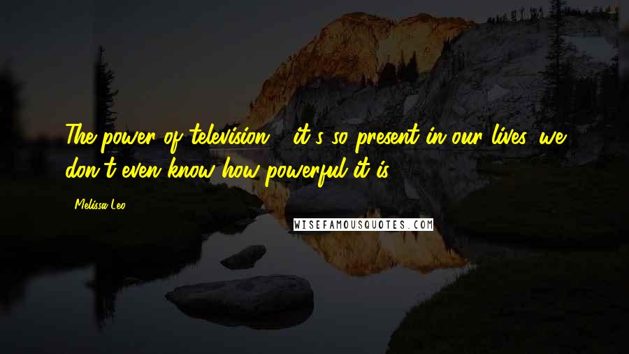 Melissa Leo Quotes: The power of television - it's so present in our lives, we don't even know how powerful it is.