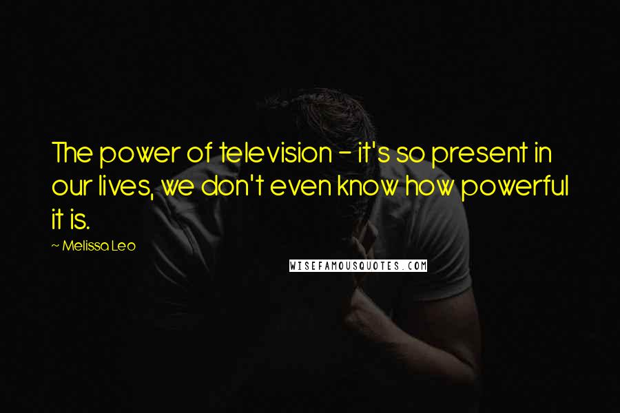 Melissa Leo Quotes: The power of television - it's so present in our lives, we don't even know how powerful it is.