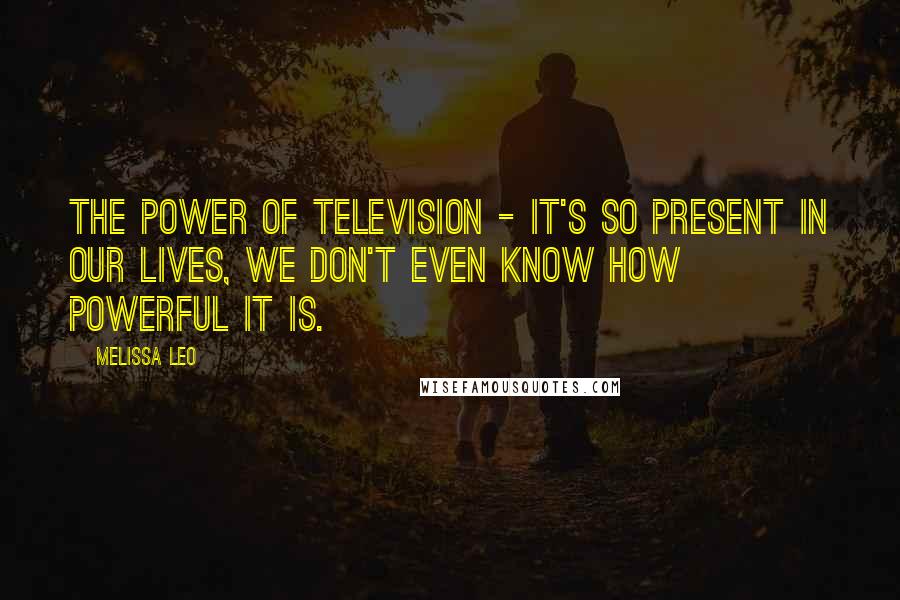 Melissa Leo Quotes: The power of television - it's so present in our lives, we don't even know how powerful it is.