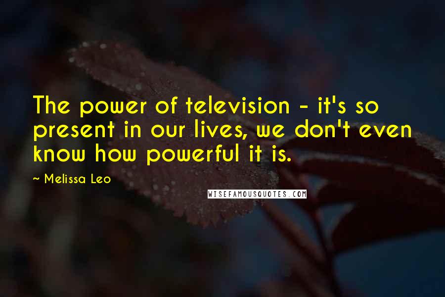 Melissa Leo Quotes: The power of television - it's so present in our lives, we don't even know how powerful it is.