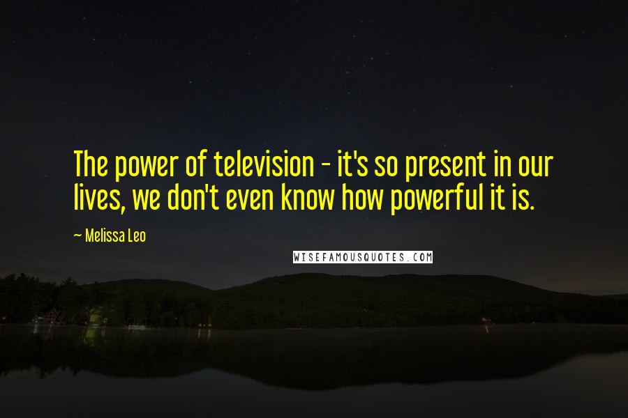Melissa Leo Quotes: The power of television - it's so present in our lives, we don't even know how powerful it is.