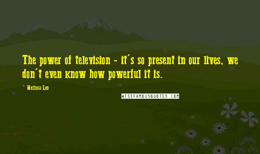 Melissa Leo Quotes: The power of television - it's so present in our lives, we don't even know how powerful it is.