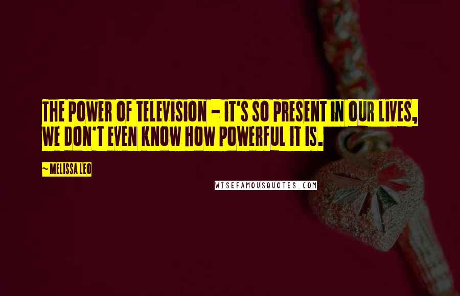 Melissa Leo Quotes: The power of television - it's so present in our lives, we don't even know how powerful it is.