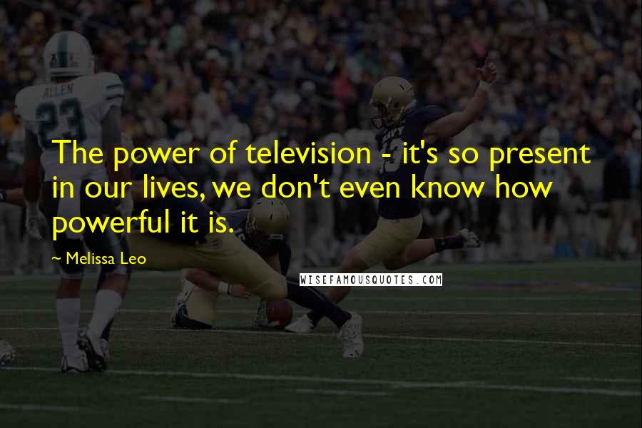 Melissa Leo Quotes: The power of television - it's so present in our lives, we don't even know how powerful it is.