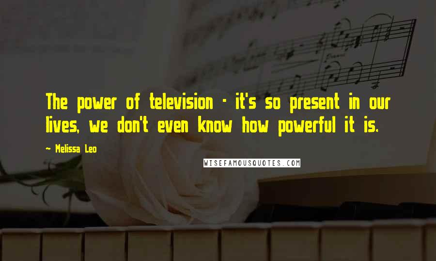 Melissa Leo Quotes: The power of television - it's so present in our lives, we don't even know how powerful it is.